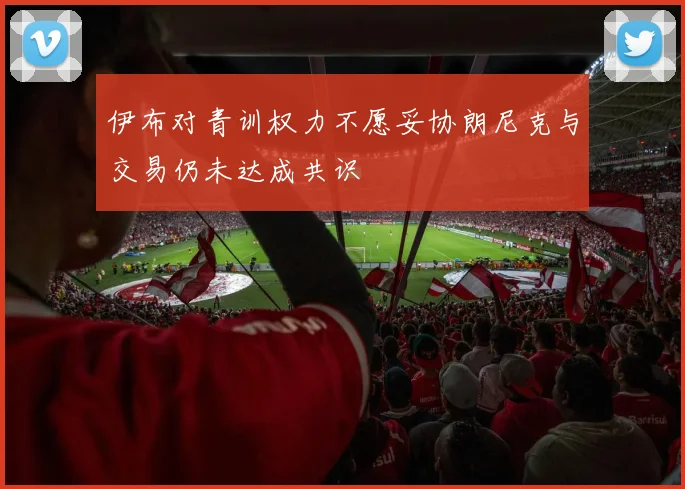 伊布对青训权力不愿妥协朗尼克与交易仍未达成共识