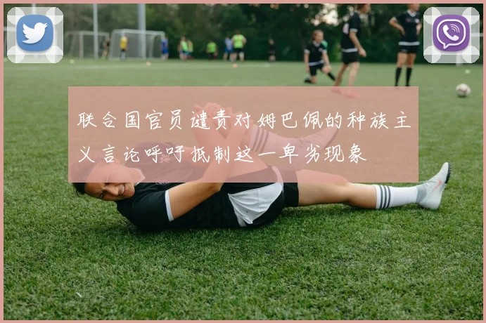 联合国官员谴责对姆巴佩的种族主义言论呼吁抵制这一卑劣现象