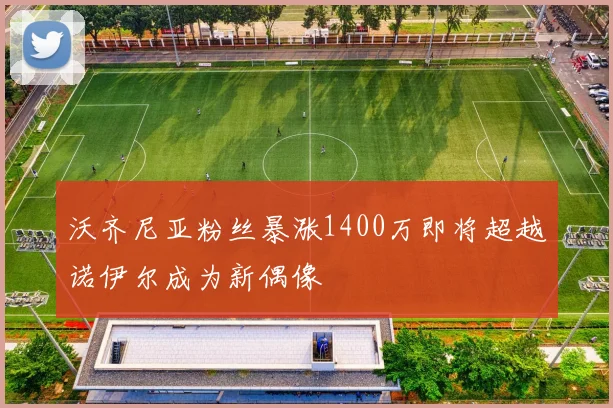 沃齐尼亚粉丝暴涨1400万即将超越诺伊尔成为新偶像
