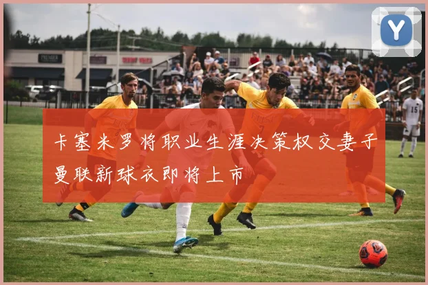 卡塞米罗将职业生涯决策权交妻子曼联新球衣即将上市