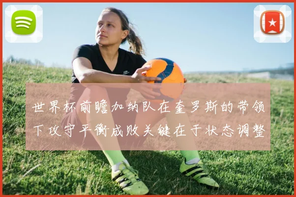 世界杯前瞻加纳队在奎罗斯的带领下攻守平衡成败关键在于状态调整