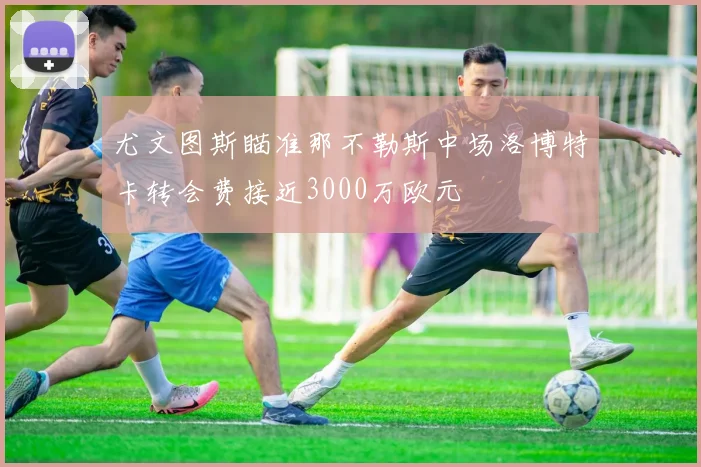尤文图斯瞄准那不勒斯中场洛博特卡转会费接近3000万欧元