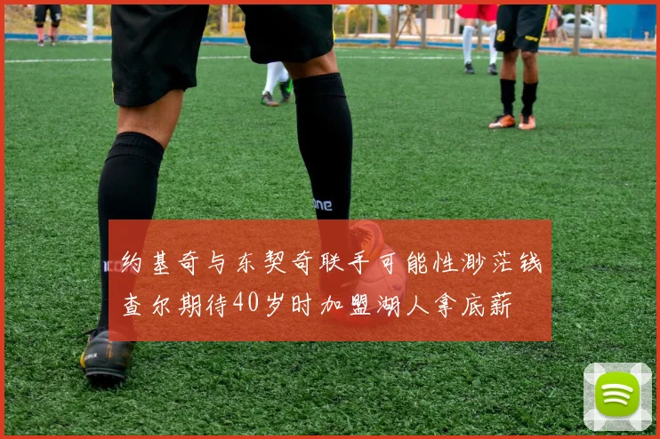 约基奇与东契奇联手可能性渺茫钱查尔期待40岁时加盟湖人拿底薪