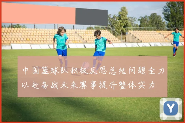 中国篮球队积极反思总结问题全力以赴备战未来赛事提升整体实力