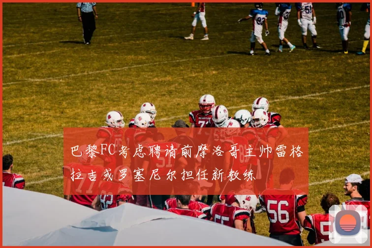 巴黎FC考虑聘请前摩洛哥主帅雷格拉吉或罗塞尼尔担任新教练