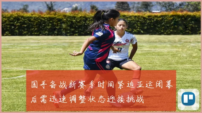 国手备战新赛季时间紧迫亚运闭幕后需迅速调整状态迎接挑战