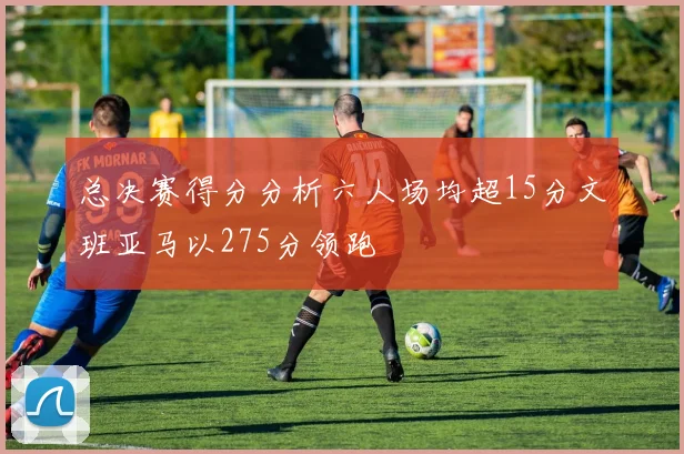 总决赛得分分析六人场均超15分文班亚马以275分领跑