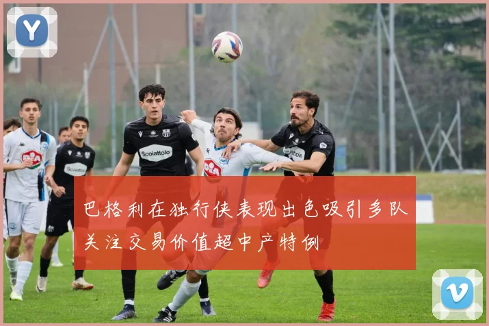巴格利在独行侠表现出色吸引多队关注交易价值超中产特例
