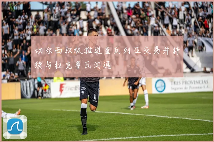 切尔西积极推进查瓦利亚交易并持续与拉克鲁瓦沟通