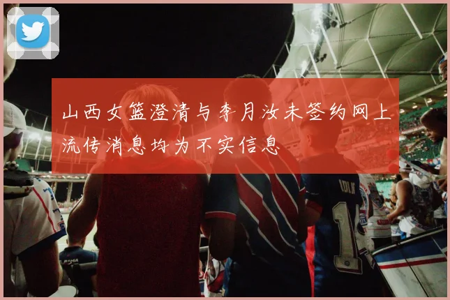 山西女篮澄清与李月汝未签约网上流传消息均为不实信息
