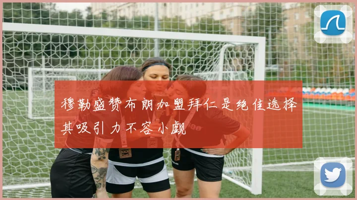 穆勒盛赞布朗加盟拜仁是绝佳选择其吸引力不容小觑