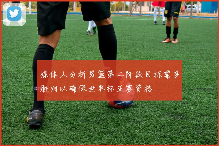 媒体人分析男篮第二阶段目标需多胜利以确保世界杯正赛资格
