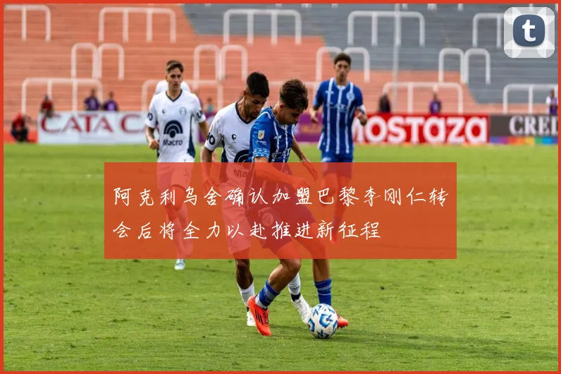 阿克利乌舍确认加盟巴黎李刚仁转会后将全力以赴推进新征程