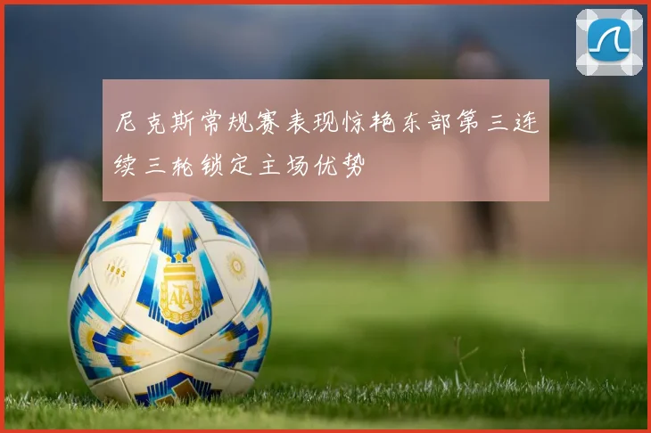 尼克斯常规赛表现惊艳东部第三连续三轮锁定主场优势