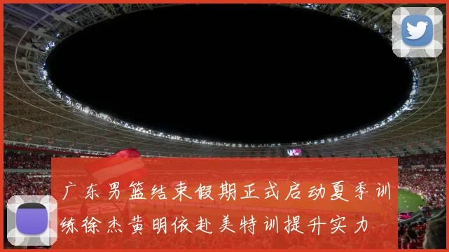 广东男篮结束假期正式启动夏季训练徐杰黄明依赴美特训提升实力